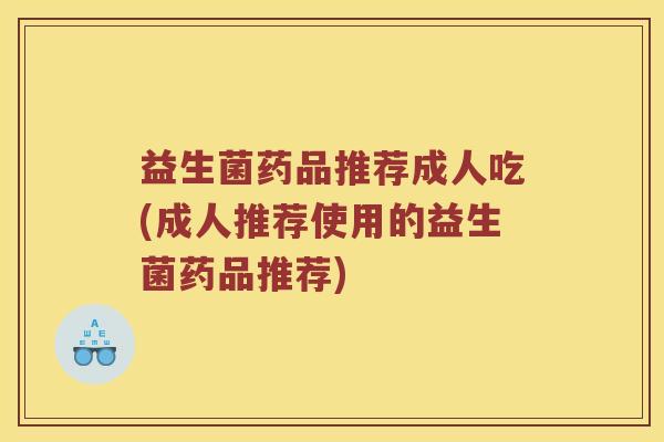 益生菌药品推荐成人吃(成人推荐使用的益生菌药品推荐)