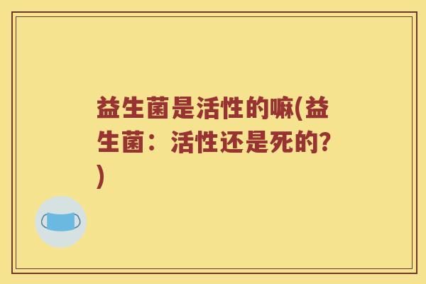 益生菌是活性的嘛(益生菌:活性还是死的?) 益生菌是活性的嘛(益生菌:活性还是死的?)