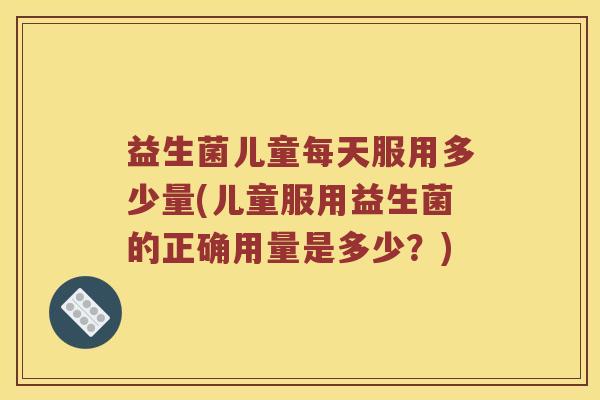 益生菌儿童每天服用多少量(儿童服用益生菌的正确用量是多少？)
