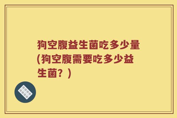 狗空腹益生菌吃多少量(狗空腹需要吃多少益生菌？)