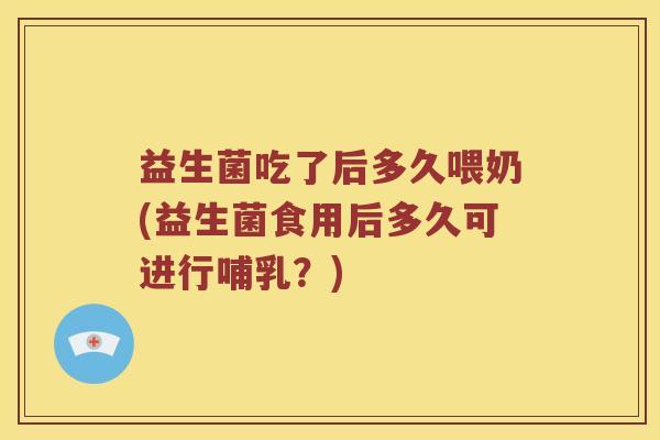 益生菌吃了后多久喂奶(益生菌食用后多久可进行哺乳？)