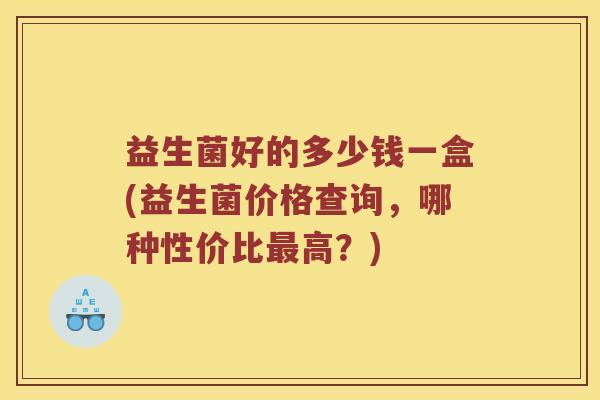益生菌好的多少钱一盒(益生菌价格查询,哪种性价比高?) 益生菌好的多少钱一盒(益生菌价格查询,哪种性价比高?)