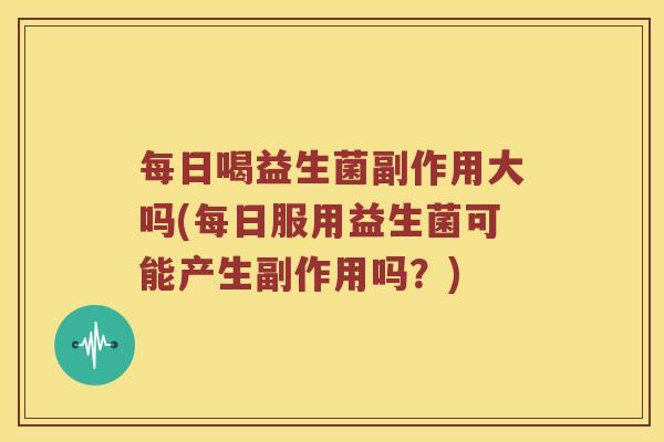 每日喝益生菌副作用大吗(每日服用益生菌可能产生副作用吗？)
