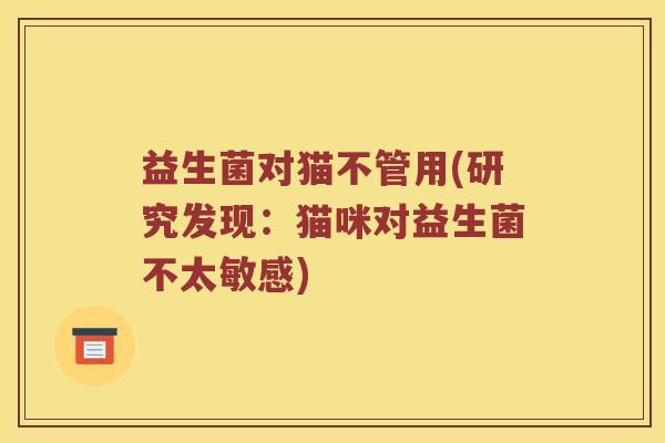 益生菌对猫不管用(研究发现：猫咪对益生菌不太敏感)