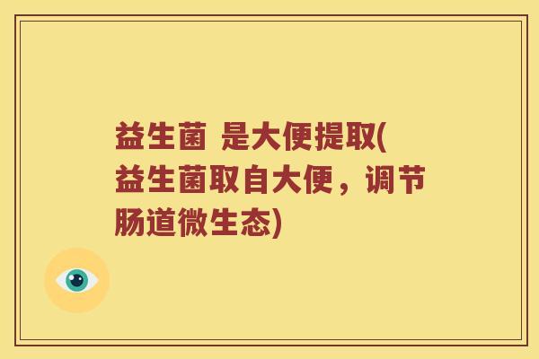 益生菌 是大便提取(益生菌取自大便,调节肠道微生态) 益生菌 是大便提取(益生菌取自大便,调节肠道微生态)
