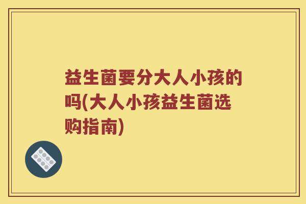 益生菌要分大人小孩的吗(大人小孩益生菌选购指南)