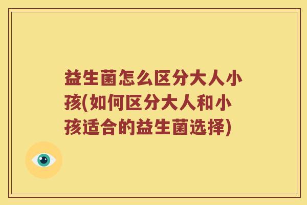 益生菌怎么区分大人小孩(如何区分大人和小孩适合的益生菌选择)