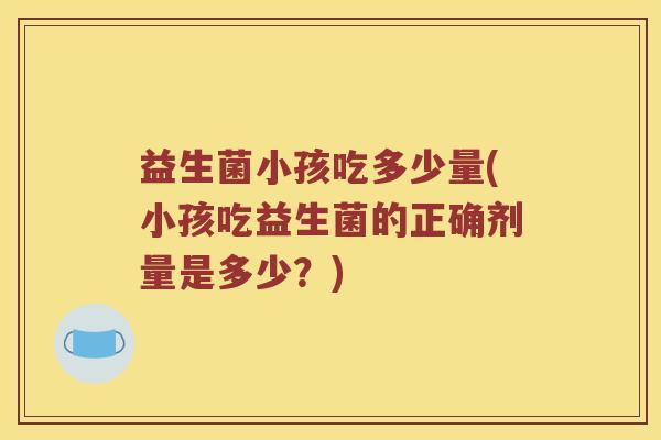 益生菌小孩吃多少量(小孩吃益生菌的正确剂量是多少？)
