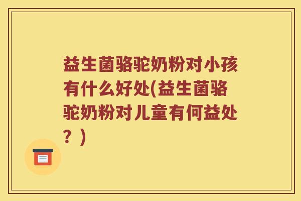 益生菌骆驼奶粉对小孩有什么好处(益生菌骆驼奶粉对儿童有何益处？)
