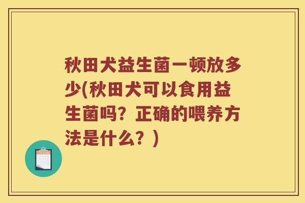 秋田犬益生菌一顿放多少(秋田犬可以食用益生菌吗？正确的喂养方法是什么？)