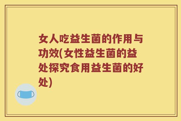 女人吃益生菌的作用与功效(女性益生菌的益处探究食用益生菌的好处)