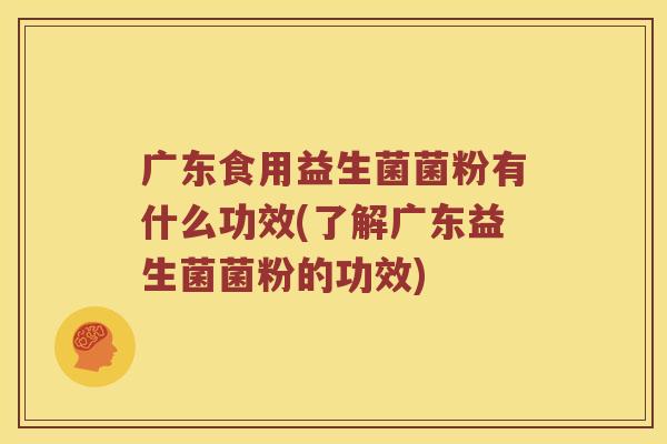 广东食用益生菌菌粉有什么功效(了解广东益生菌菌粉的功效) 广东食用益生菌菌粉有什么功效(了解广东益生菌菌粉的功效)