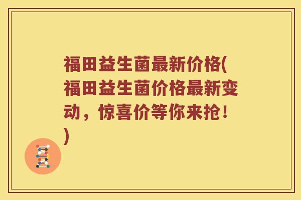 福田益生菌最新价格(福田益生菌价格最新变动，惊喜价等你来抢！)