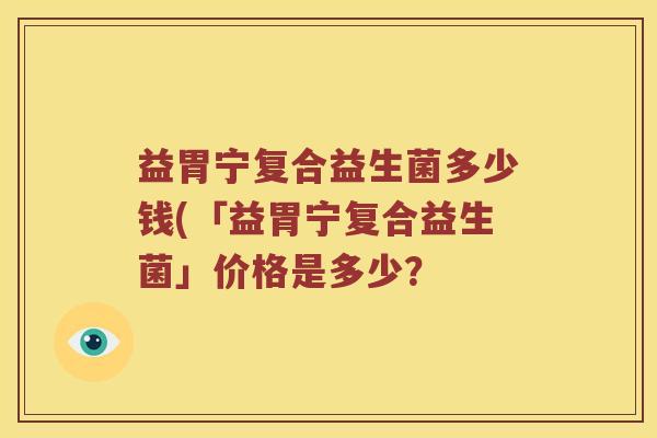 益胃宁复合益生菌多少钱(「益胃宁复合益生菌」价格是多少? 益胃宁复合益生菌多少钱(「益胃宁复合益生菌」价格是多少?