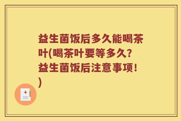 益生菌饭后多久能喝茶叶(喝茶叶要等多久？益生菌饭后注意事项！)