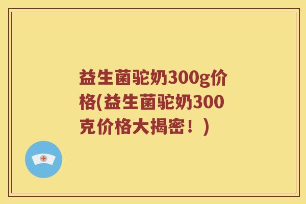 益生菌驼奶300g价格(益生菌驼奶300克价格大揭密！)