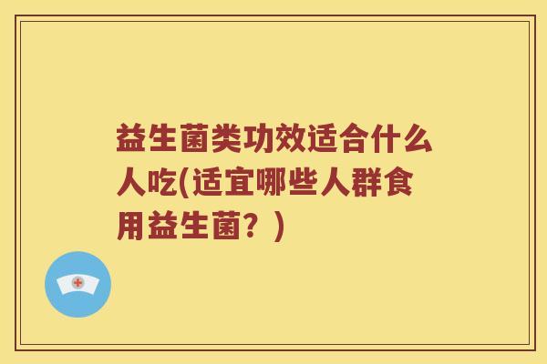 益生菌类功效适合什么人吃(适宜哪些人群食用益生菌？)