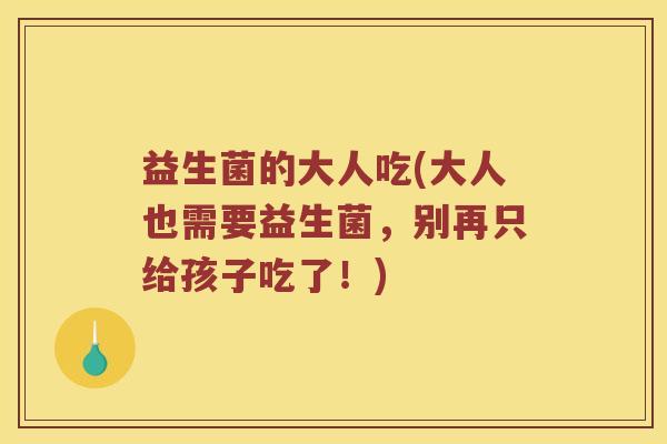 益生菌的大人吃(大人也需要益生菌，别再只给孩子吃了！)