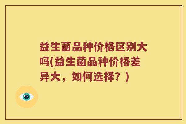 益生菌品种价格区别大吗(益生菌品种价格差异大，如何选择？)