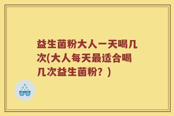 益生菌粉大人一天喝几次(大人每天最适合喝几次益生菌粉？)