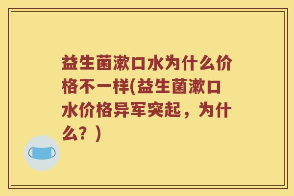 益生菌漱口水为什么价格不一样(益生菌漱口水价格异军突起，为什么？)