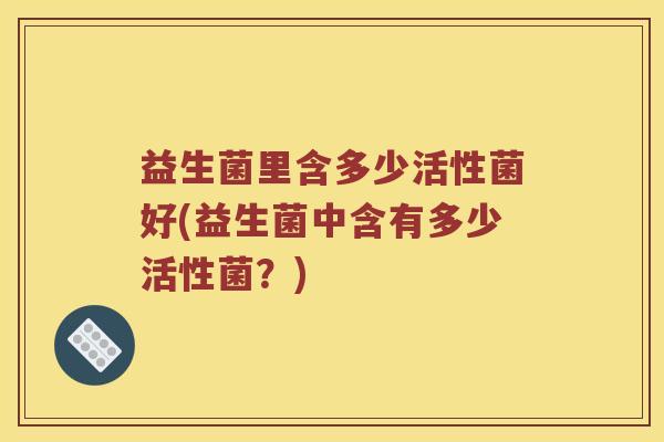 益生菌里含多少活性菌好(益生菌中含有多少活性菌?) 益生菌里含多少活性菌好(益生菌中含有多少活性菌?)