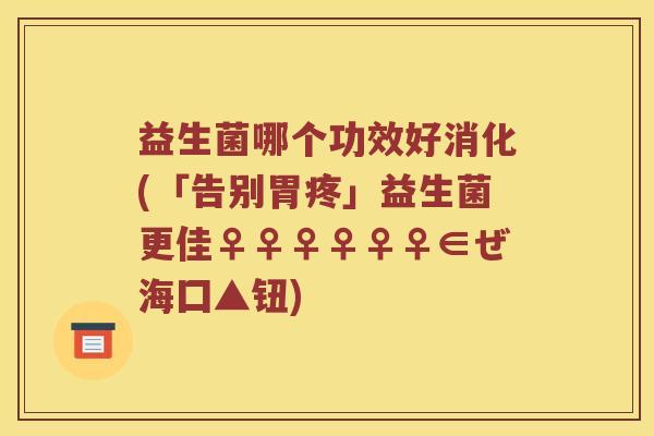 益生菌哪个功效好消化(「告别胃疼」益生菌更佳♀♀♀♀♀♀∈ぜ海囗▲钮)