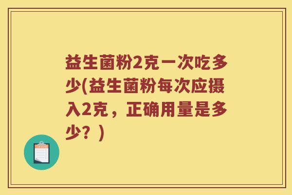 益生菌粉2克一次吃多少(益生菌粉每次应摄入2克，正确用量是多少？)