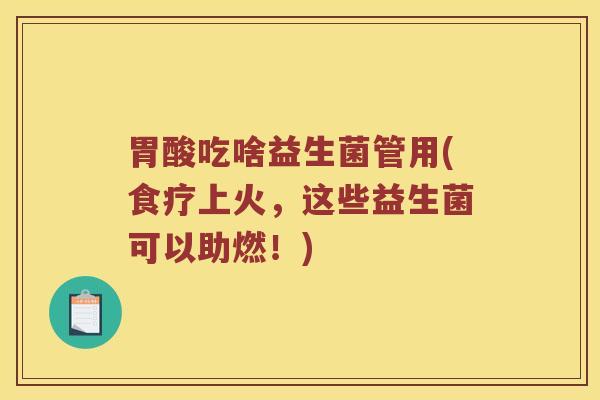 胃酸吃啥益生菌管用(食疗上火，这些益生菌可以助燃！)