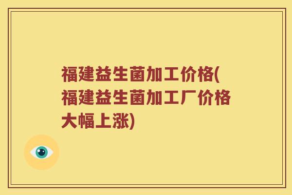 福建益生菌加工价格(福建益生菌加工厂价格大幅上涨) 福建益生菌加工价格(福建益生菌加工厂价格大幅上涨)