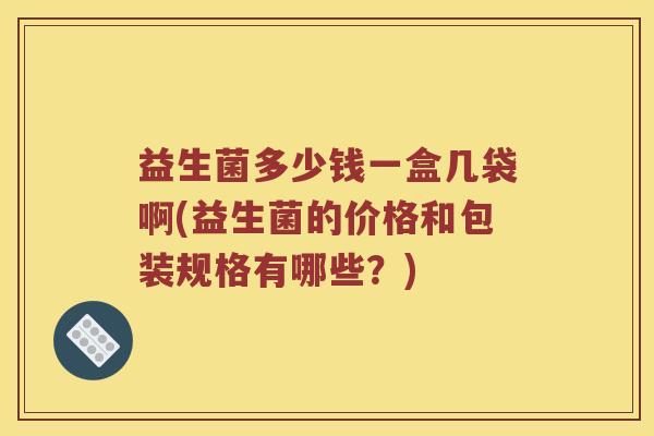 益生菌多少钱一盒几袋啊(益生菌的价格和包装规格有哪些?) 益生菌多少钱一盒几袋啊(益生菌的价格和包装规格有哪些?)