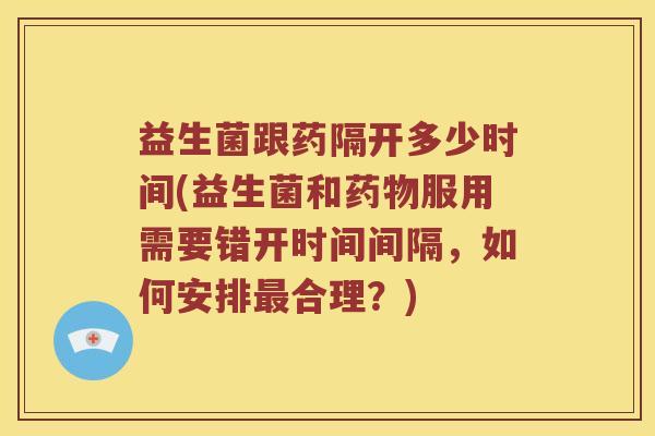 益生菌跟药隔开多少时间(益生菌和药物服用需要错开时间间隔，如何安排最合理？)