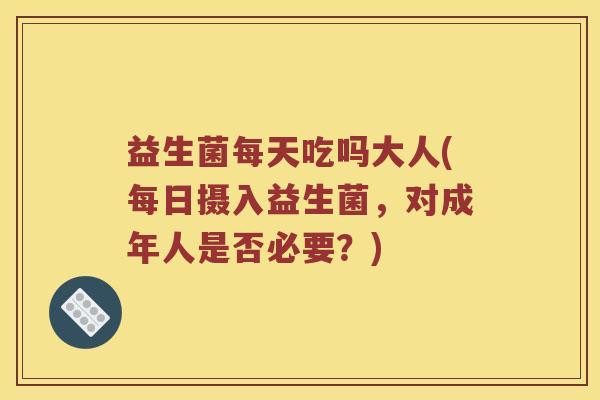 益生菌每天吃吗大人(每日摄入益生菌，对成年人是否必要？)