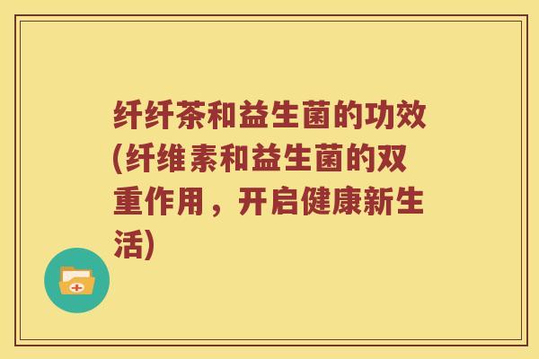 纤纤茶和益生菌的功效(纤维素和益生菌的双重作用，开启健康新生活)