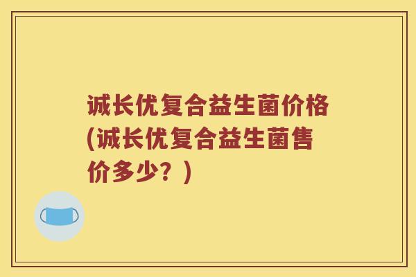 诚长优复合益生菌价格(诚长优复合益生菌售价多少？)