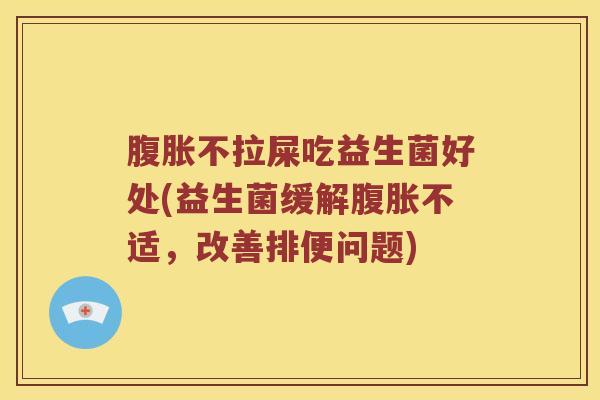 腹胀不拉屎吃益生菌好处(益生菌缓解腹胀不适，改善排便问题)