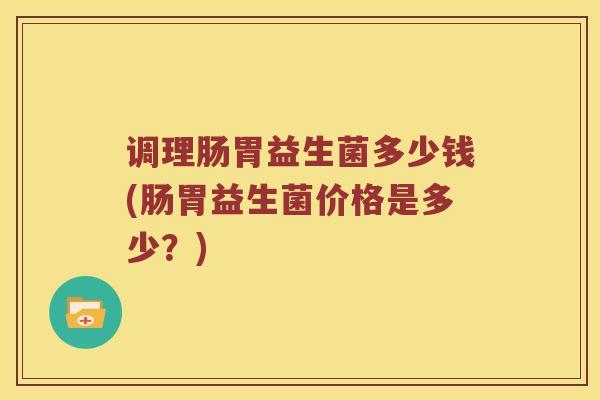 调理肠胃益生菌多少钱(肠胃益生菌价格是多少？)