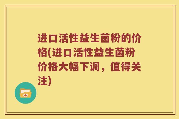 进口活性益生菌粉的价格(进口活性益生菌粉价格大幅下调，值得关注)