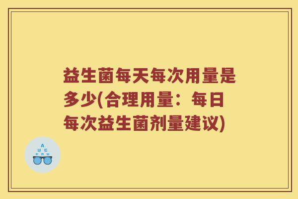 益生菌每天每次用量是多少(合理用量：每日每次益生菌剂量建议)