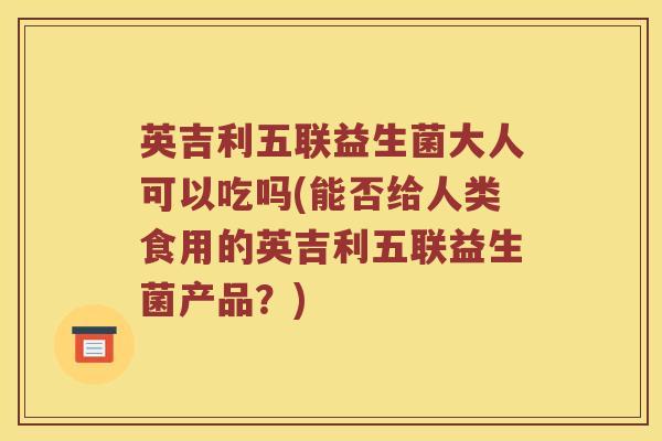 英吉利五联益生菌大人可以吃吗(能否给人类食用的英吉利五联益生菌产品？)