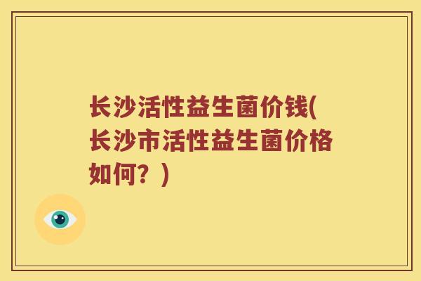 长沙活性益生菌价钱(长沙市活性益生菌价格如何?) 长沙活性益生菌价钱(长沙市活性益生菌价格如何?)