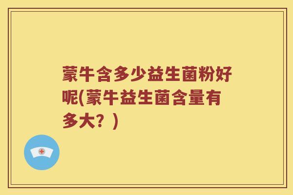 蒙牛含多少益生菌粉好呢(蒙牛益生菌含量有多大？)