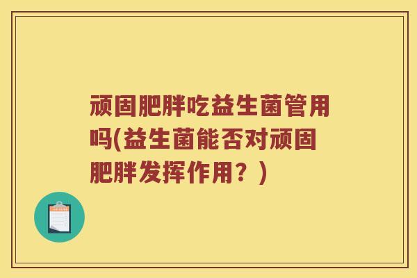 顽固吃益生菌管用吗(益生菌能否对顽固发挥作用?) 顽固吃益生菌管用吗(益生菌能否对顽固发挥作用?)