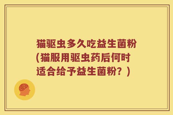 猫驱虫多久吃益生菌粉(猫服用驱虫药后何时适合给予益生菌粉？)