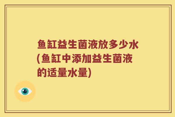 鱼缸益生菌液放多少水(鱼缸中添加益生菌液的适量水量)