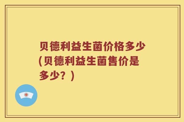 贝德利益生菌价格多少(贝德利益生菌售价是多少？)