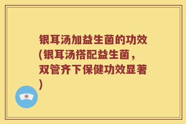 银耳汤加益生菌的功效(银耳汤搭配益生菌，双管齐下保健功效显著)