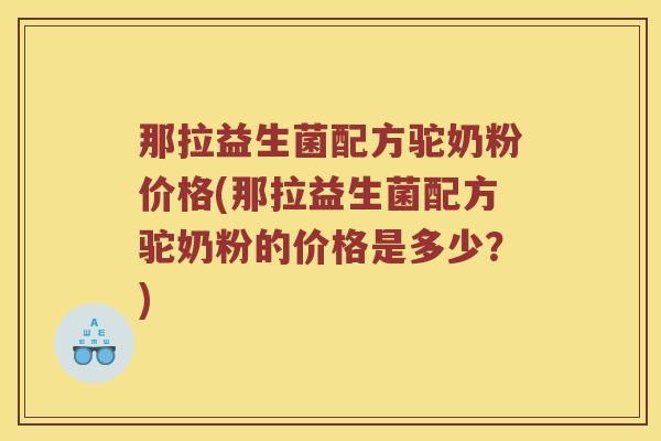 那拉益生菌配方驼奶粉价格(那拉益生菌配方驼奶粉的价格是多少？)