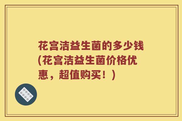 花宫洁益生菌的多少钱(花宫洁益生菌价格优惠，超值购买！)