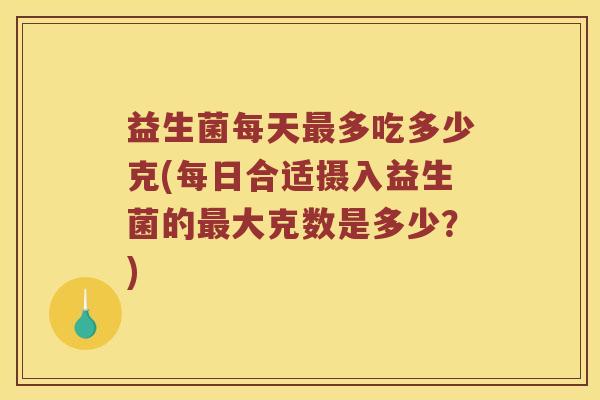 益生菌每天最多吃多少克(每日合适摄入益生菌的最大克数是多少？)